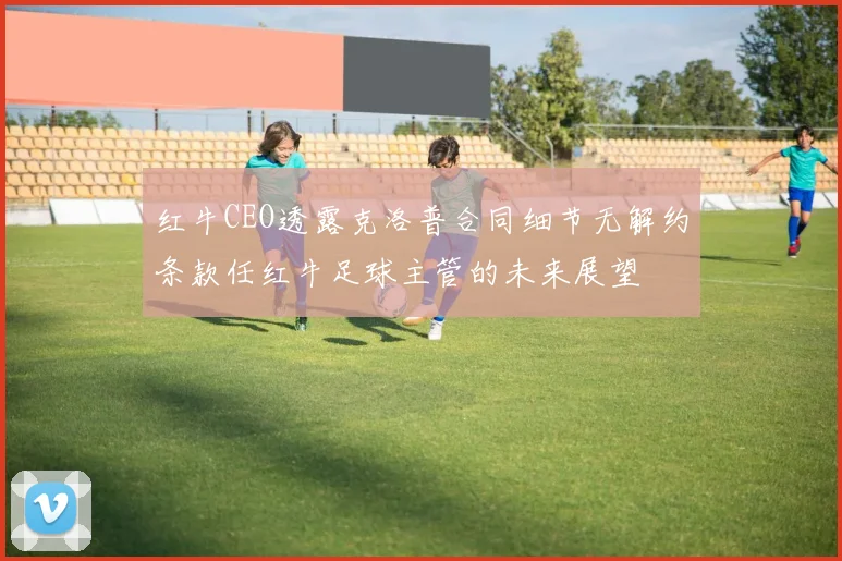 红牛CEO透露克洛普合同细节无解约条款任红牛足球主管的未来展望