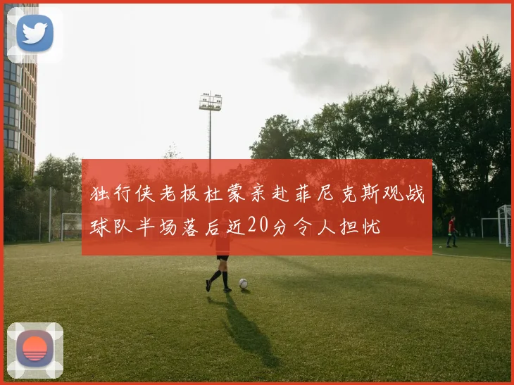 独行侠老板杜蒙亲赴菲尼克斯观战球队半场落后近20分令人担忧