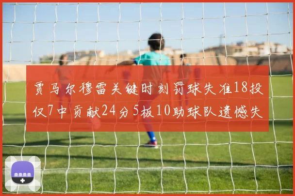 贾马尔穆雷关键时刻罚球失准18投仅7中贡献24分5板10助球队遗憾失平