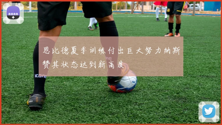 恩比德夏季训练付出巨大努力纳斯赞其状态达到新高度