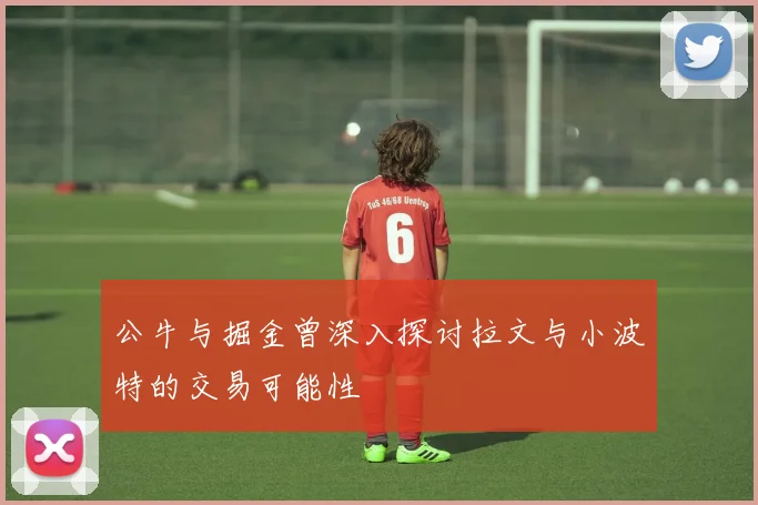 公牛与掘金曾深入探讨拉文与小波特的交易可能性