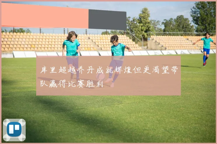 库里超越乔丹成就辉煌但更渴望带队赢得比赛胜利