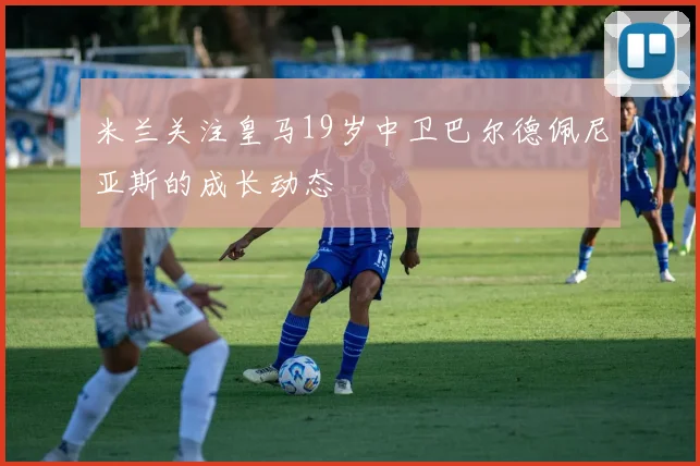 米兰关注皇马19岁中卫巴尔德佩尼亚斯的成长动态