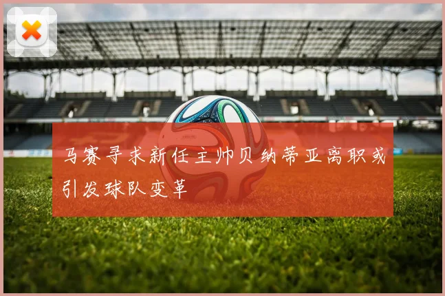 马赛寻求新任主帅贝纳蒂亚离职或引发球队变革