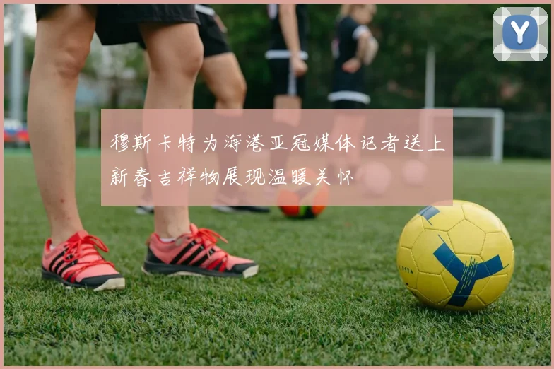 穆斯卡特为海港亚冠媒体记者送上新春吉祥物展现温暖关怀