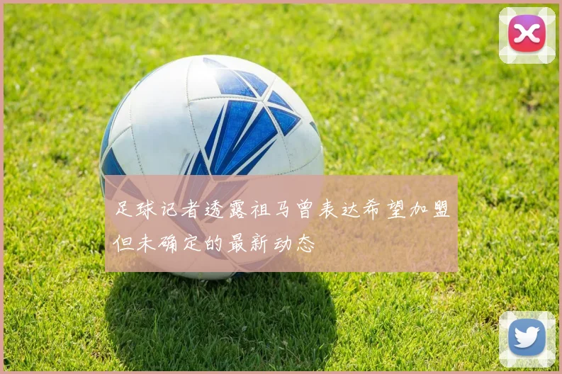 足球记者透露祖马曾表达希望加盟但未确定的最新动态