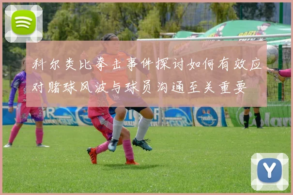 科尔类比拳击事件探讨如何有效应对赌球风波与球员沟通至关重要