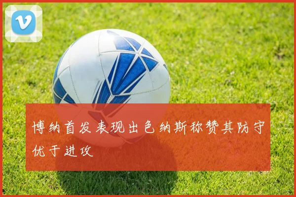 博纳首发表现出色纳斯称赞其防守优于进攻