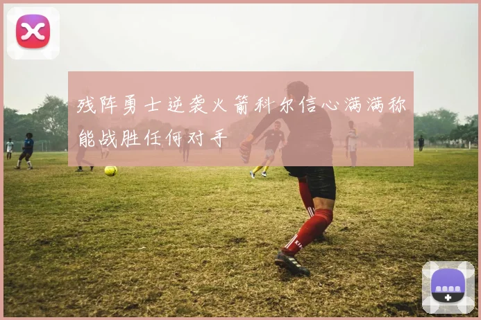 残阵勇士逆袭火箭科尔信心满满称能战胜任何对手