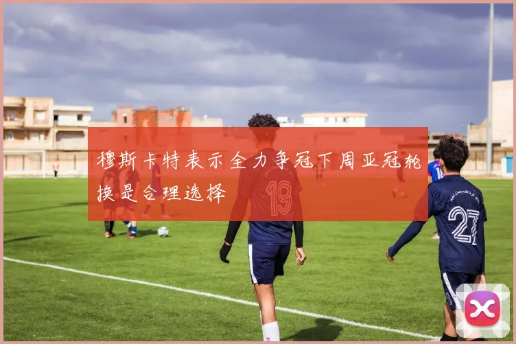 穆斯卡特表示全力争冠下周亚冠轮换是合理选择