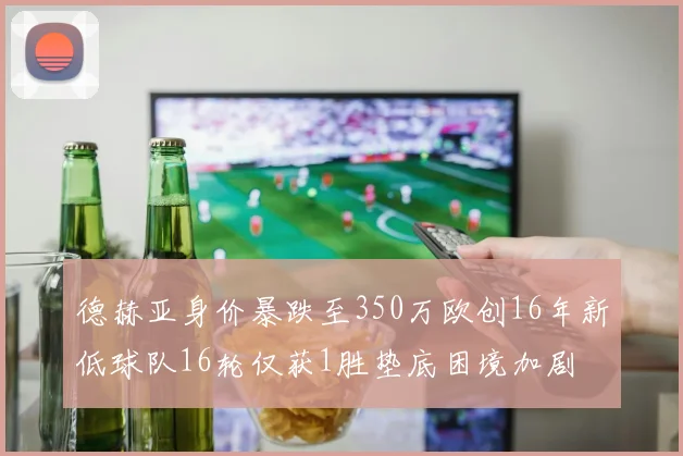 德赫亚身价暴跌至350万欧创16年新低球队16轮仅获1胜垫底困境加剧