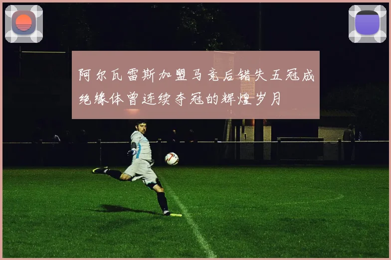 阿尔瓦雷斯加盟马竞后错失五冠成绝缘体曾连续夺冠的辉煌岁月