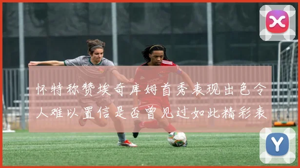 怀特称赞埃奇库姆首秀表现出色令人难以置信是否曾见过如此精彩表现