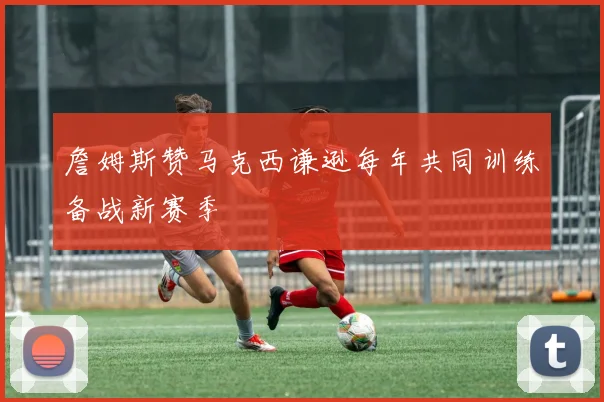 詹姆斯赞马克西谦逊每年共同训练备战新赛季