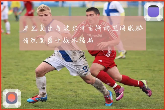 库里复出与波尔津吉斯的空间威胁将改变勇士战术格局