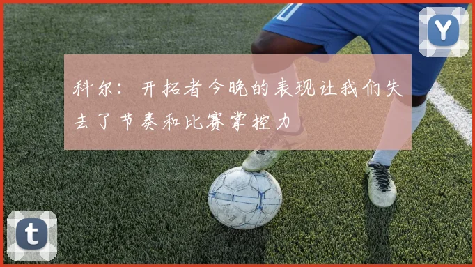 科尔：开拓者今晚的表现让我们失去了节奏和比赛掌控力