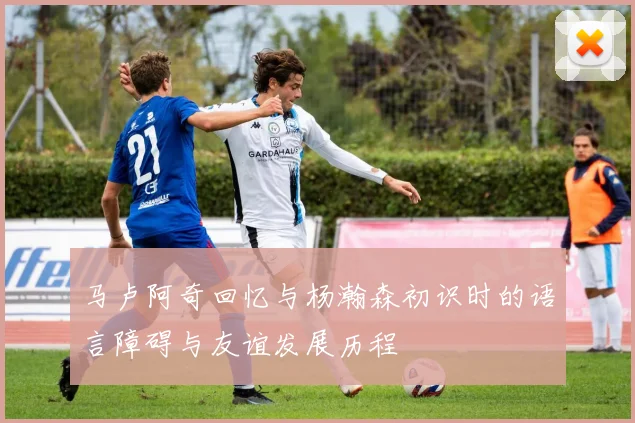 马卢阿奇回忆与杨瀚森初识时的语言障碍与友谊发展历程