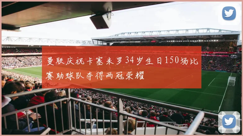 曼联庆祝卡塞米罗34岁生日150场比赛助球队夺得两冠荣耀