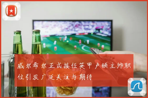 威尔希尔正式接任英甲卢顿主帅职位引发广泛关注与期待