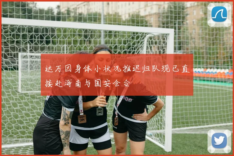 达万因身体小状况推迟归队现已直接赴海南与国安会合