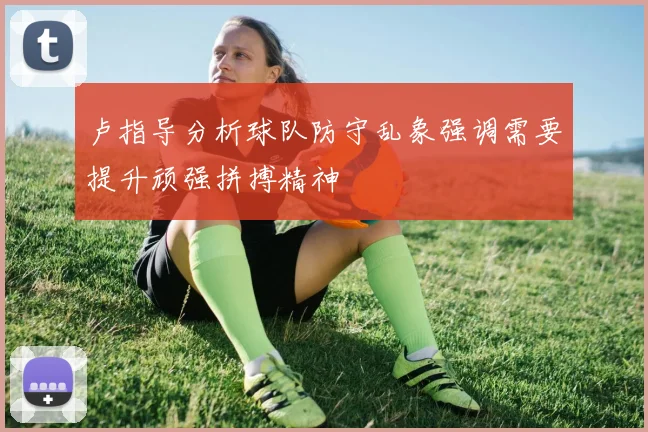 卢指导分析球队防守乱象强调需要提升顽强拼搏精神