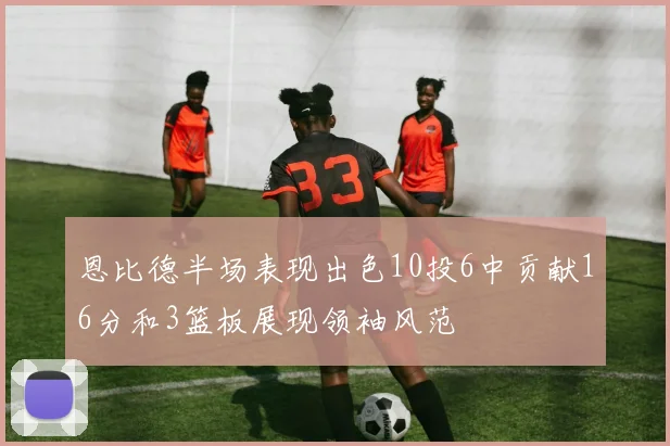 恩比德半场表现出色10投6中贡献16分和3篮板展现领袖风范